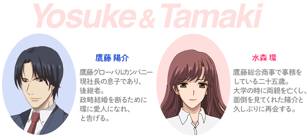鷹藤陽介　鷹藤グローバルカンパニー現社長の息子であり、後継者。政略結婚を断るために環に愛人になれ、と告げる。　水森環　鷹藤総合商事で事務をしている二十五歳。大学の時に両親を亡くし、面倒を見てくれた陽介と久しぶりに再会する。