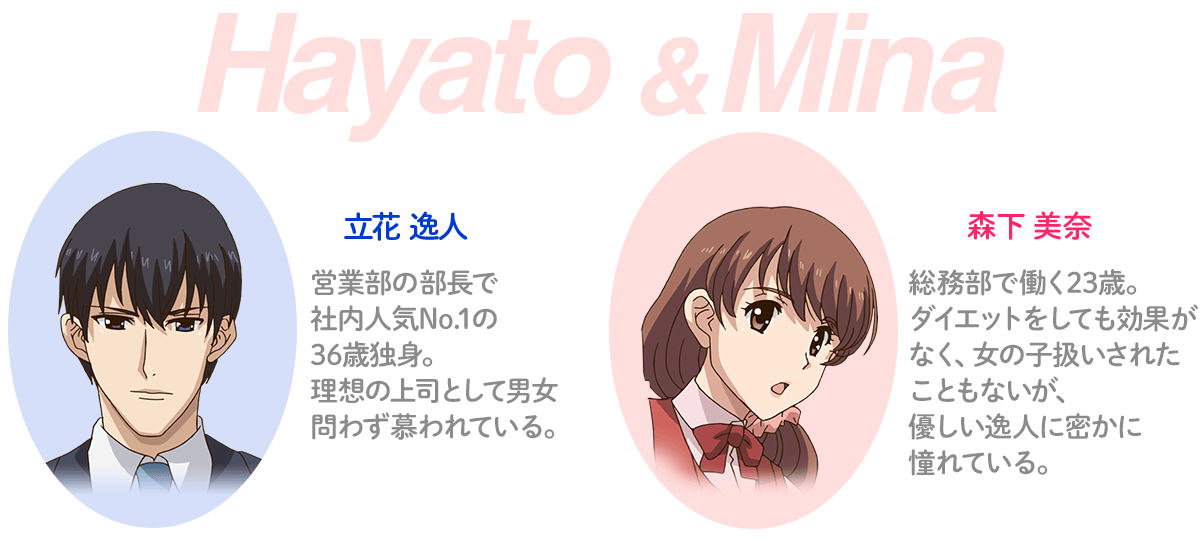 立花逸人 営業部の部長で社内人気No.1の36歳独身。理想の上司だと男女問わず慕われている。 森下美奈 総務部で働く23歳。ダイエットをしても効果なく、女の子扱いされたことないが、優しい逸人に密かに憧れている。